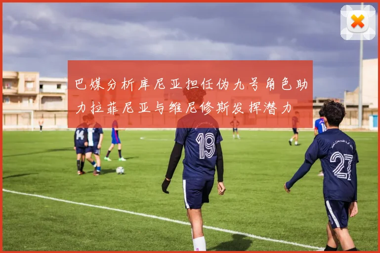 巴媒分析库尼亚担任伪九号角色助力拉菲尼亚与维尼修斯发挥潜力