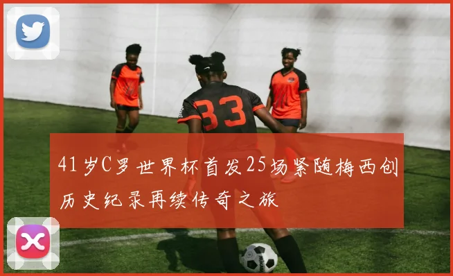 41岁C罗世界杯首发25场紧随梅西创历史纪录再续传奇之旅